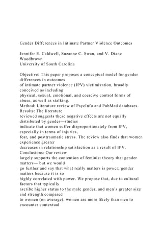 Gender Differences in Intimate Partner Violence Outcomes
Jennifer E. Caldwell, Suzanne C. Swan, and V. Diane
Woodbrown
University of South Carolina
Objective: This paper proposes a conceptual model for gender
differences in outcomes
of intimate partner violence (IPV) victimization, broadly
conceived as including
physical, sexual, emotional, and coercive control forms of
abuse, as well as stalking.
Method: Literature review of PsycInfo and PubMed databases.
Results: The literature
reviewed suggests these negative effects are not equally
distributed by gender—studies
indicate that women suffer disproportionately from IPV,
especially in terms of injuries,
fear, and posttraumatic stress. The review also finds that women
experience greater
decreases in relationship satisfaction as a result of IPV.
Conclusions: Our review
largely supports the contention of feminist theory that gender
matters— but we would
go further and say that what really matters is power; gender
matters because it is so
highly correlated with power. We propose that, due to cultural
factors that typically
ascribe higher status to the male gender, and men’s greater size
and strength compared
to women (on average), women are more likely than men to
encounter contextual
 