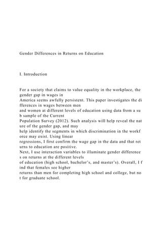 Gender Differences in Returns on Education
I. Introduction
For a society that claims to value equality in the workplace, the
gender gap in wages in
America seems awfully persistent. This paper investigates the di
fferences in wages between men
and women at different levels of education using data from a su
b sample of the Current
Population Survey (2012). Such analysis will help reveal the nat
ure of the gender gap, and may
help identify the segments in which discrimination in the workf
orce may exist. Using linear
regressions, I first confirm the wage gap in the data and that ret
urns to education are positive.
Next, I use interaction variables to illuminate gender difference
s on returns at the different levels
of education (high school, bachelor’s, and master’s). Overall, I f
ind that females see higher
returns than men for completing high school and college, but no
t for graduate school.
 