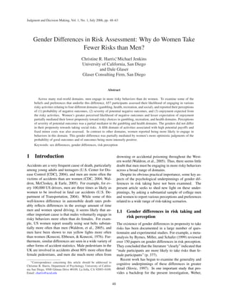 Judgment and Decision Making, Vol. 1, No. 1, July 2006, pp. 48–63
Gender Differences in Risk Assessment: Why do Women Take
Fewer Risks than Men?
Christine R. Harris∗
, Michael Jenkins
University of California, San Diego
and Dale Glaser
Glaser Consulting Firm, San Diego
Abstract
Across many real-world domains, men engage in more risky behaviors than do women. To examine some of the
beliefs and preferences that underlie this difference, 657 participants assessed their likelihood of engaging in various
risky activities relating to four different domains (gambling, health, recreation, and social), and reported their perceptions
of (1) probability of negative outcomes, (2) severity of potential negative outcomes, and (3) enjoyment expected from
the risky activities. Women’s greater perceived likelihood of negative outcomes and lesser expectation of enjoyment
partially mediated their lower propensity toward risky choices in gambling, recreation, and health domains. Perceptions
of severity of potential outcomes was a partial mediator in the gambling and health domains. The genders did not differ
in their propensity towards taking social risks. A ﬁfth domain of activities associated with high potential payoffs and
ﬁxed minor costs was also assessed. In contrast to other domains, women reported being more likely to engage in
behaviors in this domain. This gender difference was partially mediated by women’s more optimistic judgments of the
probability of good outcomes and of outcomes being more intensely positive.
Keywords: sex differences, gender differences, risk perception
1 Introduction
Accidents are a very frequent cause of death, particularly
among young adults and teenagers (U.S. Center for Dis-
ease Control [CDC], 2004), and men are more often the
victims of accidents than are women (CDC, 2004; Wal-
dron, McCloskey, & Earle, 2005). For example, for ev-
ery 100,000 US drivers, men are three times as likely as
women to be involved in fatal car accidents (U.S. De-
partment of Transportation, 2004). While some of this
well-known difference in automobile death rates prob-
ably reﬂects differences in the average amount of time
men and women spend driving, it seems likely that an-
other important cause is that males voluntarily engage in
risky behaviors more often than do females. For exam-
ple, US women report usually using seat belts substan-
tially more often than men (Waldron, et al., 2005), and
men have been shown to run yellow lights more often
than women (Konecni, Ebbesen, & Konecni, 1976). Fur-
thermore, similar differences are seen in a wide variety of
other forms of accident statistics. Male pedestrians in the
UK are involved in accidents about 80% more often than
female pedestrians, and men die much more often from
∗Correspondence concerning this article should be addressed to
Christine R. Harris, Department of Psychology, University of Califor-
nia San Diego, 9500 Gilman Drive #0109, La Jolla, CA 92093–0109.
Email: charris@ucsd.edu
drowning or accidental poisoning throughout the West-
ern world (Waldron, et al., 2005). Thus, there seems little
doubt that men must be engaging in more risky behaviors
across a broad range of domains.
Despite its obvious practical importance, some key as-
pects of the psychological underpinnings of gender dif-
ferences in risk taking have not been examined. The
present article seeks to shed new light on these under-
pinnings, by asking a substantial sample of college men
and women to report various perceptions and preferences
related to a wide range of risk-taking scenarios.
1.1 Gender differences in risk taking and
risk perception
The existence of gender differences in propensity to take
risks has been documented in a large number of ques-
tionnaire and experimental studies. For example, a meta-
analysis by Byrnes, Miller, and Schafer (1999) reviewed
over 150 papers on gender differences in risk perception.
They concluded that the literature “clearly” indicated that
“male participants are more likely to take risks than fe-
male participants” (p. 377).
Recent work has begun to examine the generality and
cognitive underpinnings of these differences in greater
detail (Slovic, 1997). In one important study that pro-
vides a backdrop for the present investigation, Weber,
48
 