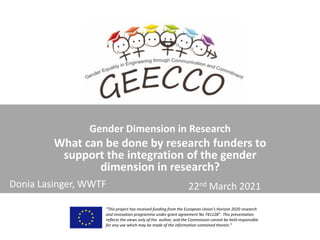 Gender Dimension in Research
What can be done by research funders to
support the integration of the gender
dimension in research?
“This project has received funding from the European Union’s Horizon 2020 research
and innovation programme under grant agreement No 741128”. This presentation
reflects the views only of the author, and the Commission cannot be held responsible
for any use which may be made of the information contained therein.”
22nd March 2021
Donia Lasinger, WWTF
 