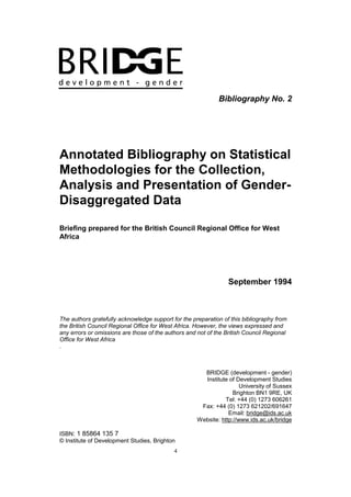 4
Bibliography No. 2
Annotated Bibliography on Statistical
Methodologies for the Collection,
Analysis and Presentation of Gender-
Disaggregated Data
Briefing prepared for the British Council Regional Office for West
Africa
September 1994
The authors gratefully acknowledge support for the preparation of this bibliography from
the British Council Regional Office for West Africa. However, the views expressed and
any errors or omissions are those of the authors and not of the British Council Regional
Office for West Africa
.
BRIDGE (development - gender)
Institute of Development Studies
University of Sussex
Brighton BN1 9RE, UK
Tel: +44 (0) 1273 606261
Fax: +44 (0) 1273 621202/691647
Email: bridge@ids.ac.uk
Website: http://www.ids.ac.uk/bridge
ISBN: 1 85864 135 7
© Institute of Development Studies, Brighton
 