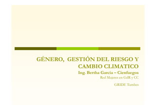 GÉNERO, GESTIÓN DEL RIESGO Y
           CAMBIO CLIMATICO
           Ing. Bertha Garcia – Cienfuegos
                      Red Mujeres en GdR y CC
                              GRIDE Tumbes
 