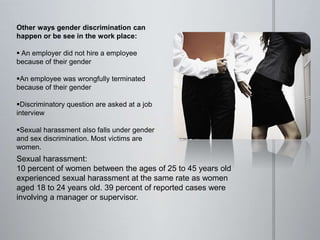 Other ways gender discrimination can
happen or be see in the work place:
 An employer did not hire a employee
because of their gender
An employee was wrongfully terminated
because of their gender
Discriminatory question are asked at a job
interview
Sexual harassment also falls under gender
and sex discrimination. Most victims are
women.
Sexual harassment:
10 percent of women between the ages of 25 to 45 years old
experienced sexual harassment at the same rate as women
aged 18 to 24 years old. 39 percent of reported cases were
involving a manager or supervisor.
 