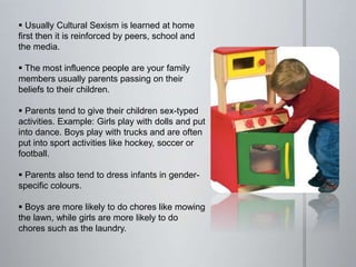  Usually Cultural Sexism is learned at home
first then it is reinforced by peers, school and
the media.
 The most influence people are your family
members usually parents passing on their
beliefs to their children.
 Parents tend to give their children sex-typed
activities. Example: Girls play with dolls and put
into dance. Boys play with trucks and are often
put into sport activities like hockey, soccer or
football.
 Parents also tend to dress infants in gender-
specific colours.
 Boys are more likely to do chores like mowing
the lawn, while girls are more likely to do
chores such as the laundry.
 