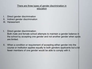 There are three types of gender discrimination in
education
I. Direct gender discrimination
II. Indirect gender discrimination
III. Harassment
I. Direct gender discrimination:
Both male and female school attempts to maintain a gender balance in
the school by accepting one gender and not another gender when spots
are limited.
II. When a condition or requirement of accepting either gender into the
course or institution applies equally to both genders applicants but a lot
fewer members of one gender would be able to comply with it.
 