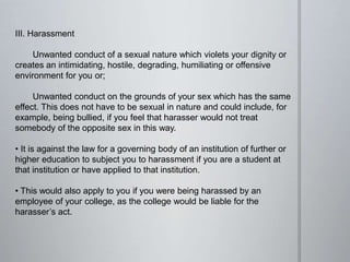 III. Harassment
Unwanted conduct of a sexual nature which violets your dignity or
creates an intimidating, hostile, degrading, humiliating or offensive
environment for you or;
Unwanted conduct on the grounds of your sex which has the same
effect. This does not have to be sexual in nature and could include, for
example, being bullied, if you feel that harasser would not treat
somebody of the opposite sex in this way.
• It is against the law for a governing body of an institution of further or
higher education to subject you to harassment if you are a student at
that institution or have applied to that institution.
• This would also apply to you if you were being harassed by an
employee of your college, as the college would be liable for the
harasser’s act.
 