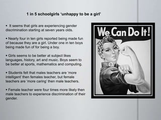 1 in 5 schoolgirls ‘unhappy to be a girl’
 It seems that girls are experiencing gender
discrimination starting at seven years olds.
 Nearly four in ten girls reported being made fun
of because they are a girl. Under one in ten boys
being made fun of for being a boy.
 Girls seems to be better at subject likes
languages, history, art and music. Boys seem to
be better at sports, mathematics and computing.
 Students felt that males teachers are ‘more
intelligent’ then females teacher, but female
teachers are ‘more caring’ then male teachers.
 Female teacher were four times more likely then
male teachers to experience discrimination of their
gender.
 