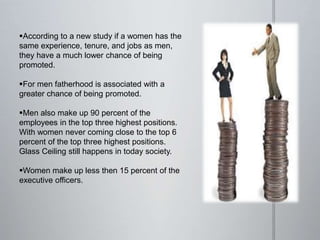 According to a new study if a women has the
same experience, tenure, and jobs as men,
they have a much lower chance of being
promoted.
For men fatherhood is associated with a
greater chance of being promoted.
Men also make up 90 percent of the
employees in the top three highest positions.
With women never coming close to the top 6
percent of the top three highest positions.
Glass Ceiling still happens in today society.
Women make up less then 15 percent of the
executive officers.
 