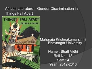 African Literature : Gender Discrimination in
Things Fall Apart




                     Maharaja Krishnakumarsinhji
                         Bhavnagar University

                          Name : Bhatt Vidhi
                            Roll No : 18
                              Sem : 4
                          Year : 2012-2013
 