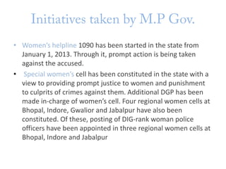 • Women’s helpline 1090 has been started in the state from
January 1, 2013. Through it, prompt action is being taken
against the accused.
• Special women’s cell has been constituted in the state with a
view to providing prompt justice to women and punishment
to culprits of crimes against them. Additional DGP has been
made in-charge of women’s cell. Four regional women cells at
Bhopal, Indore, Gwalior and Jabalpur have also been
constituted. Of these, posting of DIG-rank woman police
officers have been appointed in three regional women cells at
Bhopal, Indore and Jabalpur

 