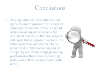 • Only legislation and law enforcement
agencies cannot prevent the incident of
crime against women. There is need of
social awakening and change in the
attitude of masses, so that due respect
and equal status is given to women. It's
a time when the women need to be
given her due. This awakening can be
brought by education campaign among
youth making them aware of existing
social evils and the means to eradicate
same.

 