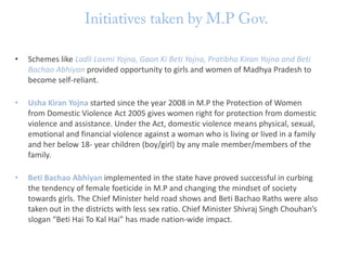 •

Schemes like Ladli Laxmi Yojna, Gaon Ki Beti Yojna, Pratibha Kiran Yojna and Beti
Bachao Abhiyan provided opportunity to girls and women of Madhya Pradesh to
become self-reliant.

•

Usha Kiran Yojna started since the year 2008 in M.P the Protection of Women
from Domestic Violence Act 2005 gives women right for protection from domestic
violence and assistance. Under the Act, domestic violence means physical, sexual,
emotional and financial violence against a woman who is living or lived in a family
and her below 18- year children (boy/girl) by any male member/members of the
family.

•

Beti Bachao Abhiyan implemented in the state have proved successful in curbing
the tendency of female foeticide in M.P and changing the mindset of society
towards girls. The Chief Minister held road shows and Beti Bachao Raths were also
taken out in the districts with less sex ratio. Chief Minister Shivraj Singh Chouhan’s
slogan “Beti Hai To Kal Hai” has made nation-wide impact.

 