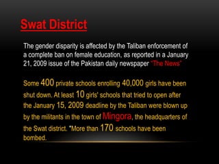 The gender disparity is affected by the Taliban enforcement of
a complete ban on female education, as reported in a January
21, 2009 issue of the Pakistan daily newspaper “The News”
Some 400 private schools enrolling 40,000 girls have been
shut down. At least 10 girls' schools that tried to open after
the January 15, 2009 deadline by the Taliban were blown up
by the militants in the town of Mingora, the headquarters of
the Swat district. "More than 170 schools have been
bombed.
Swat District
 