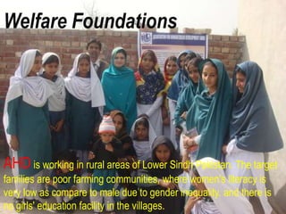 AHD is working in rural areas of Lower Sindh Pakistan. The target
families are poor farming communities, where women's literacy is
very low as compare to male due to gender inequality. and there is
no girls' education facility in the villages.
Welfare Foundations
 