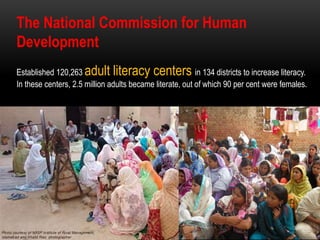 The National Commission for Human
Development
Established 120,263 adult literacy centers in 134 districts to increase literacy.
In these centers, 2.5 million adults became literate, out of which 90 per cent were females.
 