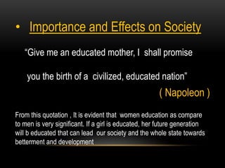 “Give me an educated mother, I shall promise
you the birth of a civilized, educated nation”
( Napoleon )
• Importance and Effects on Society
From this quotation , It is evident that women education as compare
to men is very significant. If a girl is educated, her future generation
will b educated that can lead our society and the whole state towards
betterment and development
 
