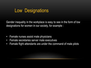 Low Designations
Gender inequality in the workplace is easy to see in the form of low
designations for women in our society, for example :
• Female nurses assist male physicians
• Female secretaries server male executives
• Female flight attendants are under the command of male pilots
 