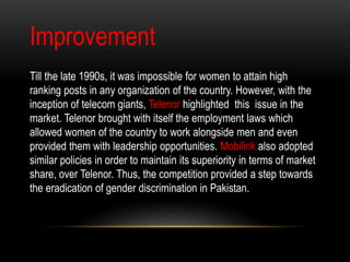Improvement
Till the late 1990s, it was impossible for women to attain high
ranking posts in any organization of the country. However, with the
inception of telecom giants, Telenor highlighted this issue in the
market. Telenor brought with itself the employment laws which
allowed women of the country to work alongside men and even
provided them with leadership opportunities. Mobilink also adopted
similar policies in order to maintain its superiority in terms of market
share, over Telenor. Thus, the competition provided a step towards
the eradication of gender discrimination in Pakistan.
 