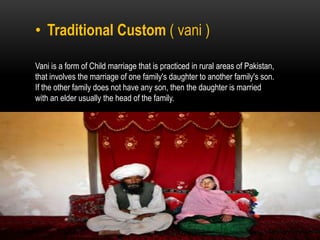• Traditional Custom ( vani )
Vani is a form of Child marriage that is practiced in rural areas of Pakistan,
that involves the marriage of one family's daughter to another family's son.
If the other family does not have any son, then the daughter is married
with an elder usually the head of the family.
 