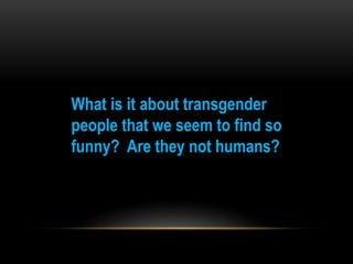 What is it about transgender
people that we seem to find so
funny? Are they not humans?
 
