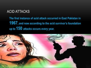 ACID ATTACKS
The first instance of acid attack occurred in East Pakistan in
1967, and now according to the acid survivor’s foundation
up to 150 attacks occurs every year.
 