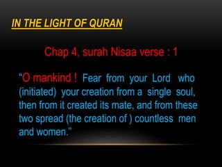 “O mankind ! Fear from your Lord who
(initiated) your creation from a single soul,
then from it created its mate, and from these
two spread (the creation of ) countless men
and women.”
IN THE LIGHT OF QURAN
Chap 4, surah Nisaa verse : 1
 
