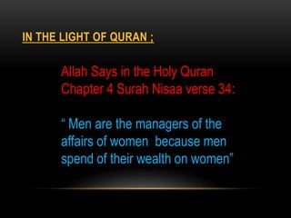 IN THE LIGHT OF QURAN ;
Allah Says in the Holy Quran
Chapter 4 Surah Nisaa verse 34:
“ Men are the managers of the
affairs of women because men
spend of their wealth on women”
 