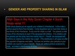 • GENDER AND PROPERTY SHARING IN ISLAM
Allah Says in the Holy Quran Chapter 4 Surah
Nisaa verse 11:
Allah (thus) directs you as regards your children's (inheritance): to the male a
portion equal to that of two females: if only daughters two or more their share is
two-thirds of the inheritance; if only one her share is a half. For parents a sixth
share of the inheritance to each if the deceased left children; if no children and
the parents are the (only) heirs the mother has a f; if fourth. the deceased left
brothers (or sisters) the mother has a eight. (The distribution in all cases is) after
the payment of legacies and debts. Ye know not whether your parents or your
children are nearest to you in benefit. These are settled portions ordained by
Allah, and Allah is All-Knowing All-Wise.
 