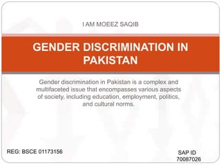 Gender discrimination in Pakistan is a complex and
multifaceted issue that encompasses various aspects
of society, including education, employment, politics,
and cultural norms.
GENDER DISCRIMINATION IN
PAKISTAN
REG: BSCE 01173156
MOEEZ SAQIB
I AM MOEEZ SAQIB
SAP ID
70087026
 
