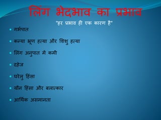 ललंग भेदभाि का प्रभाि
"िि प्रभाि िी एक कािण िै"
 गभिपाि
 कन्या भ्रूण ित्या औि लशशु ित्या
 ललंग अनुपाि में कमी
 दिेि
 घिेलु हिंसा
 यौन हिंसा औि बलात्काि
 आचथिक असमानिा
 