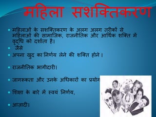 महिला सशक्तिकिण
 महिलाओं के सशक्तिकिण के अलग अलग ििीकों से
महिलाओं की सामाक्िक, िािनीतिक औि आचथिक शक्ति में
िृद्चध को दशाििा िै।
 िैसे
 अपना िुद का तनणिय लेने की शक्ति िोने ।
 िािनीतिक भागीदािी।
 िागरूकिा औि उनके अचधकािों का प्रयोग।
 लशक्षा के बािे में स्ियं तनणिय,
 आजादी।
 