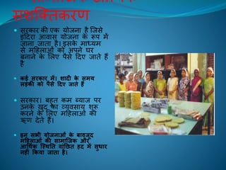 सामाक्िक-आचथिक
सशक्तिकिण
 सिकाि की एक योिना िै क्िसे
इंहदिा आिास योिना के रूप में
िाना िािा िै। इसके माध्यम
से महिलाओं को अपने घि
बनाने के ललए पैसे हदए िािे िैं
िै
 कई सिकाि में। शादी के समय
लड़की को पैसे र्दए जाते हैं
 सिकाि। बिुि कम ब्याि पि
उनके िुद का व्यिसाय शुरू
किने के ललए महिलाओं को
ऋण देिे िैं।
 इन सभी योजनाओं के बावजूद
मर्हलाओं की सामास्जक औि
आर्ििक स्थितत वांतछत हद में सुधाि
नहीं ककया जाता है।
 