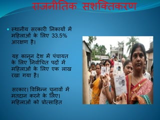 िािनीतिक सशक्तिकिण
 स्थानीय सिकािी तनकायों में
महिलाओं के ललए 33.5%
आिक्षण िै।
यि कानून देश में पंचायि
के ललए तनिािचचि पदों में
महिलाओं के ललए एक लाि
ििा गया िै।
सिकाि। विलभन्न चुनािों में
मिदान किने के ललए।
महिलाओं को प्रोत्साहिि
 