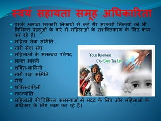 थवयं सहायता समूह अर्धकारिता
 इसके अलािा सिकािी तनकायों से कई गैि सिकािी तनकायों को भी
विलभन्न पिलुओं के बािे में महिलाओं के सशक्तिकिण के ललए काम
कि ििे िैं।
 महिला सेिा सलमति
 नािी सेिा संघ
 महिलाओं के समन्िय परिषद
 सत्या भाििी
 शक्ति-शाललनी
 नािी िक्षा सलमति
 मैत्री
 शक्ति-िाहिनी
 निज्योति
 महिलाओं की विलभन्न समस्याओं में मदद के ललए औि महिलाओं के
अचधकाि के ललए काम कि ििे िैं।
 