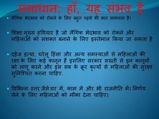 समाधान: िााँ, यि संभि िै
 लैंचगक भेदभाि को िोकने के ललए बिुि पिले की बाि समानिा िै।
 लशक्षा मुख्य िचथयाि िै िो लैंचगक भेदभाि को िोकने औि
महिलाओं को सशति बनाने के ललए इस्िेमाल ककया िा सकिा िै
 दिेि ित्या, घिेलू हिंसा औि अन्य समस्याओं से महिलाओं की
िक्षा के ललए कई कानून िैं इसललए सिकाि सख्िी से इन कानूनों
को लागू किने औि इस सब के क्रू ि कृ त्यों से महिलाओं की सुिक्षा
सुतनक्श्चि किना चाहिए.
 विलभन्न स्िि िैसे घि में, काम में औि भी िािनीति में। तनणिय
लेने के ललए महिलाओं को मौका देना चाहिए।
 