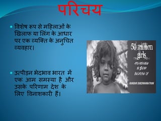 परिचय
 विशेष रूप से महिलाओं के
खिलाफ या ललंग के आधाि
पि एक व्यक्ति के अनुचचि
व्यििाि।
 उत्पीड़न भेदभाि भािि में
एक आम समस्या िै औि
उसके परिणाम देश के
ललए विनाशकािी िैं।
 