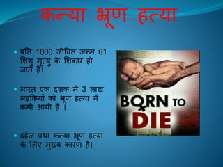 कन्या भ्रूण ित्या
 प्रति 1000 िीविि िन्म 61
लशशु मृत्यु के लशकाि िो
िािे िैं।
 भािि एक दशक में 3 लाि
लड़ककयों को भ्रूण ित्या में
कमी आयी िै ।
 दिेि प्रथा कन्या भ्रूण ित्या
के ललए मुख्य कािण िै।
 