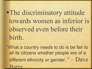 The discriminatory attitude
towards women as inferior is
observed even before their
birth.
“What a country needs to do is be fair to
all its citizens whether people are of a
different ethnicity or gender. ” – Dave
Barry
 