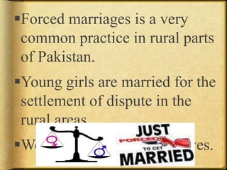 Forced marriages is a very
common practice in rural parts
of Pakistan.
Young girls are married for the
settlement of dispute in the
rural areas.
Women are treated like slaves.
 