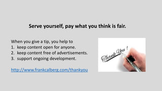 Serve yourself, pay what you think is fair.
When you give a tip, you help to
1. keep content open for anyone.
2. keep content free of advertisements.
3. support ongoing development.
http://www.frankcalberg.com/thankyou
 
