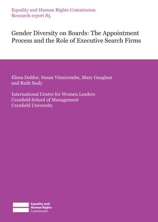 Equality and Human Rights Commission
Research report 85
Gender Diversity on Boards: The Appointment
Process and the Role of Executive Search Firms
Elena Doldor, Susan Vinnicombe, Mary Gaughan
and Ruth Sealy
International Centre for Women Leaders
Cranfield School of Management
Cranfield University
 