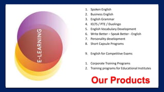 Our Products
1. Spoken English
2. Business English
3. English Grammar
4. IELTS / PTE / Duolingo
5. English Vocabulary Development
6. Write Better – Speak Better - English
7. Personality development
8. Short Capsule Programs
9. English for Competitive Exams
1. Corporate Training Programs
2. Training programs for Educational Institutes
 
