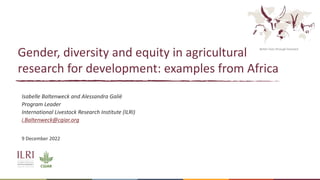 Better lives through livestock
Gender, diversity and equity in agricultural
research for development: examples from Africa
Isabelle Baltenweck and Alessandra Galiè
Program Leader
International Livestock Research Institute (ILRI)
i.Baltenweck@cgiar.org
9 December 2022
 
