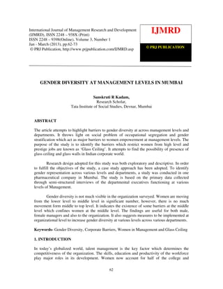 International Journal of Management Research and Development (IJMRD) ISSN 2248-938X
International Journal of Management Research and Development (2013)
   (Print), ISSN 2248-9398 (Online) Volume 3, Number 1, Jan-March
(IJMRD), ISSN 2248 – 938X (Print)
                                                                         IJMRD
ISSN 2248 – 9398(Online), Volume 3, Number 1
Jan - March (2013), pp.62-73
                                                                  © PRJ PUBLICATION
 © PRJ Publication, http://www.prjpublication.com/IJMRD.asp




     GENDER DIVERSITY AT MANAGEMENT LEVELS IN MUMBAI

                                       Sanskruti R Kadam,
                                        Research Scholar,
                        Tata Institute of Social Studies, Devnar, Mumbai


  ABSTRACT

  The article attempts to highlight barriers to gender diversity at across management levels and
  departments. It throws light on social problem of occupational segregation and gender
  stratification which act as major barriers to women empowerment at management levels. The
  purpose of the study is to identify the barriers which restrict women from high level and
  prestige jobs are known as ‘Glass Ceiling’. It attempts to find the possibility of presence of
  glass ceiling and glass walls in Indian corporate world.

          Research design adopted for this study was both exploratory and descriptive. In order
  to fulfill the objectives of the study, a case study approach has been adopted. To identify
  gender representation across various levels and departments, a study was conducted in one
  pharmaceutical company in Mumbai. The study is based on the primary data collected
  through semi-structured interviews of the departmental executives functioning at various
  levels of Management.

         Gender diversity is not much visible in the organization surveyed. Women are moving
  from the lower level to middle level in significant number, however, there is no much
  movement form middle to top level. It indicates the existence of some barriers at the middle
  level which confines women at the middle level. The findings are useful for both male,
  female managers and also to the organization. It also suggests measures to be implemented at
  organizational level to increase gender diversity at various levels across various departments.

  Keywords- Gender Diversity, Corporate Barriers, Women in Management and Glass Ceiling

  1. INTRODUCTION

  In today’s globalized world, talent management is the key factor which determines the
  competitiveness of the organization. The skills, education and productivity of the workforce
  play major roles in its development. Women now account for half of the college and

                                                62
 