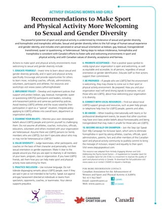 ACTIVELY ENGAGING WOMEN AND GIRLS 
Recommendations to Make Sport 
and Physical Activity More Welcoming 
to Sexual and Gender Diversity 
The powerful potential of sport and physical activity is undermined by intolerance of sexual and gender diversity, 
and homophobic and transphobic attitudes. Sexual and gender diversity refers to the full range of human sexual experience 
and gender identity, and includes one’s perceived or actual sexual orientation as lesbian, gay, bisexual, transgendered/ 
transitioned, queer or questioning, or heterosexual. Taking steps to reduce intolerance, homophobia and 
transphobia is consistent with Canada’s efforts to foster safe and welcoming environments in sport and 
physical activity, and with Canadian values of diversity, acceptance and fairness. 
Actions to make sport and physical activity environments more 
welcoming to sexual and gender diversity include: 
1. EDUCATE YOURSELF – Invest time to learn about sexual and 
gender diversity generally, and in sport and physical activity 
specifically. Encourage and provide opportunities for others 
to learn more, including coaches, officials, administrators, 
volunteers, participants and athletes. For resources and 
workshops visit www.caaws.ca/homophobia/e/. 
2. IMPLEMENT POLICY – Develop and implement policies that 
support and protect lesbian, gay, bisexual, transgender, queer 
or questioning (LBGTQ) participants and leaders, including 
anti- harassment policies and same-sex partnership policies. 
Avoid treating LGBTQ athletes and the issues raised by their 
participation in sport as a “special” situation; integrate policy 
applying to LGBTQ athletes into overall team, department or 
organization policy. 
3. EXAMINE YOUR BELIEFS – Monitor your own stereotyped 
beliefs about LGBTQ people and commit yourself to challenging 
them. Do not assume all athletes, coaches, instructors, officials, 
educators, volunteers and others involved with your organization 
are heterosexual. Assume there are LGBTQ persons (or family 
members who are LGBTQ), but don’t speculate about who may 
or may not be heterosexual or LGBTQ. 
4. VALUE DIVERSITY – Judge teammates, other participants, and 
coaches on the basis of their character and personality, not their 
sexual orientation or gender expression. Make it clear to the 
people around you that you are open to diversity in all members 
of your team, program, class or organization. If you have LGBTQ 
friends, ask them how you can help make sport and physical 
activity more welcoming for them. 
5. PRACTICE INCLUSION – Use inclusive language. Do not 
tolerate disparaging remarks about LGBTQ people, even if they 
are said in jest or not intended to be hurtful. Speak out against 
anti-gay harassment directed at individuals or teams from 
spectators, opponents, coaches, or teammates. Your silence 
supports prejudice. 
6. PROMOTE ACCEPTANCE – Post a positive space symbol to 
visibly signal your organization is open and welcoming, as well 
as equitable and accessible, to all persons, regardless of sexual 
orientation or gender identification. Educate staff so their actions 
support their commitment. 
7. BE PREPARED – If people who are LGBTQ feel the environment 
is welcoming, they may choose to come out in their sport or 
physical activity environment. Be prepared. How you and your 
organization react will send strong signals to everyone, not just 
those who are LGBTQ, about how welcoming your organization 
is to diversity. 
8. CONNECT WITH LOCAL RESOURCES – Find out about local 
LGBTQ support groups and resources, such as peer help groups 
or telephone help lines for LGBTQ people, parents and allies. 
9. BE AWARE – When traveling internationally with teams or for 
professional development events, be aware that other countries 
may have strict laws and/or beliefs about homosexuality and being 
transgendered that may make it unsafe for those who are LGBTQ. 
10. BECOME AN ALLY OR CHAMPION – Join the Step Up! Speak 
Out! Ally Campaign for Inclusive Sport, which aims to eliminate 
homophobia in sport by asking athletes, coaches, officials, sport 
administrators, parents, fans and other members of the Canadian 
sport and physical activity community to publicly commit to bring 
the message of inclusion, respect and equality to their sport. 
Visit www.stepupspeakout.com. 
This resource was adapted from Actively Engaging Women and Girls: 
Addressing the Psycho-Social Factors – A Supplement to Canadian Sport for 
Life. Canadian Sport for Life (CS4L) is a movement to improve the quality of 
sport and physical activity in Canada. To download the full publication visit 
www.caaws.ca or contact CAAWS to request a hardcopy. 
FOR MORE INFORMATION CONTACT: 
Canadian Association for the Advancement of 
Women and Sport and Physical Activity (CAAWS) 
Tel: 613.562.5667 
Email: caaws@caaws.ca 
Web: www.caaws.ca 
