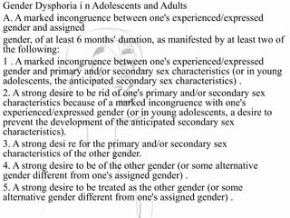 Gender Dysphoria i n Adolescents and Adults
A. A marked incongruence between one's experienced/expressed
gender and assigned
gender, of at least 6 months' duration, as manifested by at least two of
the following:
1 . A marked incongruence between one's experienced/expressed
gender and primary and/or secondary sex characteristics (or in young
adolescents, the anticipated secondary sex characteristics) .
2. A strong desire to be rid of one's primary and/or secondary sex
characteristics because of a marked incongruence with one's
experienced/expressed gender (or in young adolescents, a desire to
prevent the development of the anticipated secondary sex
characteristics).
3. A strong desi re for the primary and/or secondary sex
characteristics of the other gender.
4. A strong desire to be of the other gender (or some alternative
gender different from one's assigned gender) .
5. A strong desire to be treated as the other gender (or some
alternative gender different from one's assigned gender) .
 