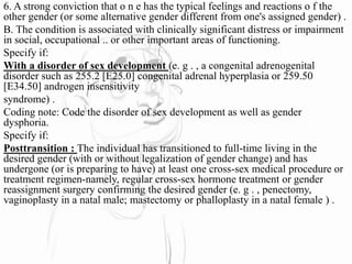 6. A strong conviction that o n e has the typical feelings and reactions o f the
other gender (or some alternative gender different from one's assigned gender) .
B. The condition is associated with clinically significant distress or impairment
in social, occupational .. or other important areas of functioning.
Specify if:
With a disorder of sex development (e. g . , a congenital adrenogenital
disorder such as 255.2 [E25.0] congenital adrenal hyperplasia or 259.50
[E34.50] androgen insensitivity
syndrome) .
Coding note: Code the disorder of sex development as well as gender
dysphoria.
Specify if:
Posttransition : The individual has transitioned to full-time living in the
desired gender (with or without legalization of gender change) and has
undergone (or is preparing to have) at least one cross-sex medical procedure or
treatment regimen-namely, regular cross-sex hormone treatment or gender
reassignment surgery confirming the desired gender (e. g . , penectomy,
vaginoplasty in a natal male; mastectomy or phalloplasty in a natal female ) .
 