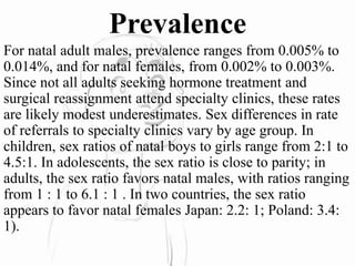 Prevalence
For natal adult males, prevalence ranges from 0.005% to
0.014%, and for natal females, from 0.002% to 0.003%.
Since not all adults seeking hormone treatment and
surgical reassignment attend specialty clinics, these rates
are likely modest underestimates. Sex differences in rate
of referrals to specialty clinics vary by age group. In
children, sex ratios of natal boys to girls range from 2:1 to
4.5:1. In adolescents, the sex ratio is close to parity; in
adults, the sex ratio favors natal males, with ratios ranging
from 1 : 1 to 6.1 : 1 . In two countries, the sex ratio
appears to favor natal females Japan: 2.2: 1; Poland: 3.4:
1).
 