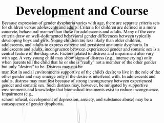 Development and Course
Because expression of gender dysphoria varies with age, there are separate criteria sets
for children versus adolescents and adults. Criteria for children are defined in a more
concrete, behavioral manner than those for adolescents and adults. Many of the core
criteria draw on well-dofumented behavioral gender differences between typically
developing boys and girls. Young children are less likely than older children,
adolescents, and adults to express extreme and persistent anatomic dysphoria. In
adolescents and adults, incongruence between experienced gender and somatic sex is a
central feature of the diagnosis. Factors related to distress and impairment also vary
with age. A very young child may show signs of distress (e.g., intense crying) only
when parents tell the child that he or she is "really" not a member of the other gender
but only "desires" to be. Distress may not be
manifest in social environments supportive of the child's desire to live in the role of the
other gender and may emerge only if the desire is interfered with. In adolescents and
adults, distress may manifest because of strong incongruence between experienced
gender and somatic sex. Such distress may, however, be mitigated by supportive
environments and knowledge that biomedical treatments exist to reduce incongruence.
Impairment (e.g.,
school refusal, development of depression, anxiety, and substance abuse) may be a
consequence of gender dysphoria.
 
