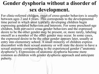 Gender dysphoria without a disorder of
sex development.
For clinic-referred children, onset of cross-gender behaviors is usually
between ages 2 and 4 years. This corresponds to the developmental
time period in which most typically developing children begin
expressing gendered behaviors and interests. For some preschool-age
children, both pervasive cross-gender behaviors and the expressed
desire to be the other gender may be present, or, more rarely, labeling
oneself as a member of the other gender may occur. In some cases,
the expressed desire to be the other gender appears later, usually at
entry into elementary school. A small minority of children express
discomfort with their sexual anatomy or will state the desire to have a
sexual anatomy corresponding to the experienced gender ("anatomic
dysphoria"). Expressions of anatomic dysphoria become more
common as children with gender dysphoria approach and anticipate
puberty.
 